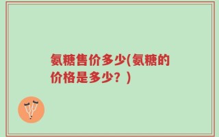 氨糖售价多少(氨糖的价格是多少？)