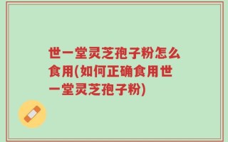 世一堂灵芝孢子粉怎么食用(如何正确食用世一堂灵芝孢子粉)