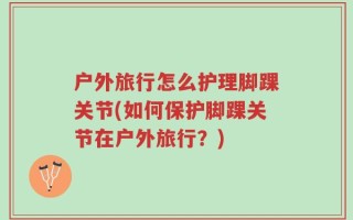 户外旅行怎么护理脚踝关节(如何保护脚踝关节在户外旅行？)