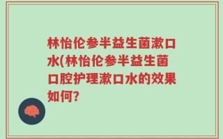 林怡伦参半益生菌漱口水(林怡伦参半益生菌口腔护理漱口水的效果如何？