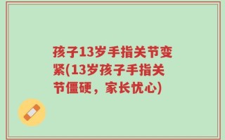 孩子13岁手指关节变紧(13岁孩子手指关节僵硬，家长忧心)