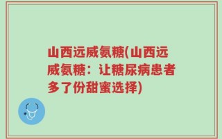 山西远威氨糖(山西远威氨糖：让糖尿病患者多了份甜蜜选择)