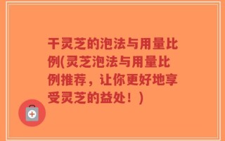 干灵芝的泡法与用量比例(灵芝泡法与用量比例推荐，让你更好地享受灵芝的益处！)