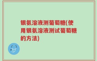 银氨溶液测葡萄糖(使用银氨溶液测试葡萄糖的方法)