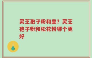 灵芝孢子粉和皇？灵芝孢子粉和松花粉哪个更好