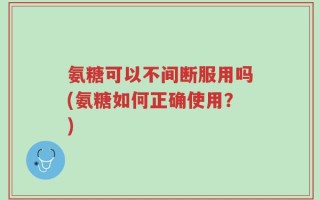氨糖可以不间断服用吗(氨糖如何正确使用？)