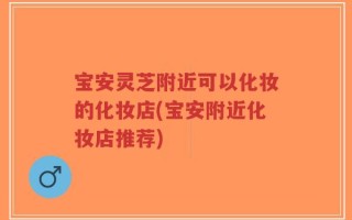 宝安灵芝附近可以化妆的化妆店(宝安附近化妆店推荐)