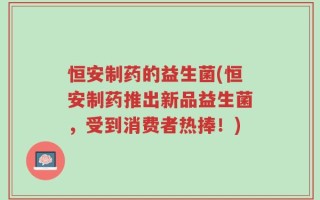 恒安制药的益生菌(恒安制药推出新品益生菌，受到消费者热捧！)