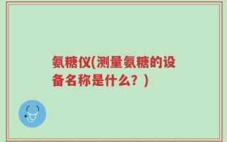 氨糖仪(测量氨糖的设备名称是什么？)