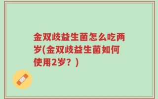 金双歧益生菌怎么吃两岁(金双歧益生菌如何使用2岁？)