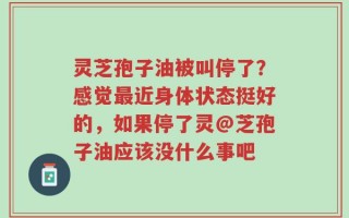 灵芝孢子油被叫停了？感觉最近身体状态挺好的，如果停了灵@芝孢子油应该没什么事吧