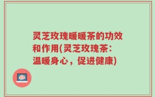 灵芝玫瑰暖暖茶的功效和作用(灵芝玫瑰茶：温暖身心，促进健康)
