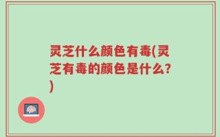 灵芝什么颜色有毒(灵芝有毒的颜色是什么？)