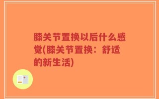 膝关节置换以后什么感觉(膝关节置换：舒适的新生活)
