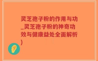 灵芝孢子粉的作用与功_灵芝孢子粉的神奇功效与健康益处全面解析)