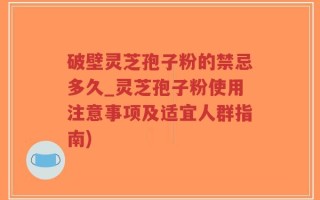 破壁灵芝孢子粉的禁忌多久_灵芝孢子粉使用注意事项及适宜人群指南)