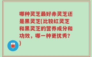 哪种灵芝最好赤灵芝还是黑灵芝(比较红灵芝和黑灵芝的营养成分和功效，哪一种更优秀？)