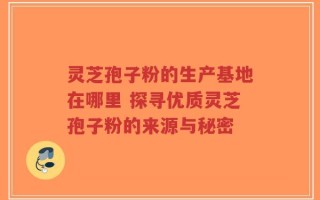 灵芝孢子粉的生产基地在哪里 探寻优质灵芝孢子粉的来源与秘密
