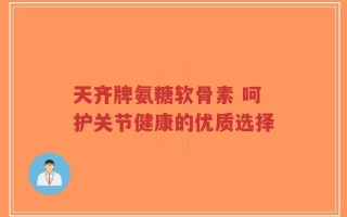 天齐牌氨糖软骨素 呵护关节健康的优质选择