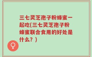 三七灵芝孢子粉蜂蜜一起吃(三七灵芝孢子粉蜂蜜联合食用的好处是什么？)