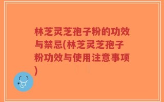 林芝灵芝孢子粉的功效与禁忌(林芝灵芝孢子粉功效与使用注意事项)