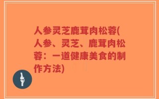 人参灵芝鹿茸肉松蓉(人参、灵芝、鹿茸肉松蓉：一道健康美食的制作方法)