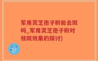 军用灵芝孢子粉能去斑吗_军用灵芝孢子粉对祛斑效果的探讨)