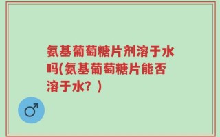 氨基葡萄糖片剂溶于水吗(氨基葡萄糖片能否溶于水？)