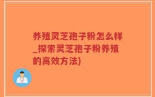 养殖灵芝孢子粉怎么样_探索灵芝孢子粉养殖的高效方法)