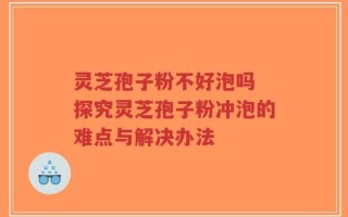 灵芝孢子粉不好泡吗 探究灵芝孢子粉冲泡的难点与解决办法