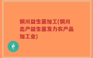 铜川益生菌加工(铜川出产益生菌发力农产品加工业)