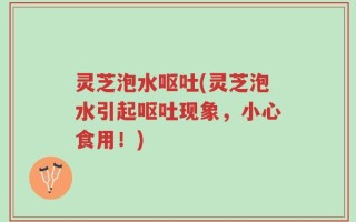 灵芝泡水呕吐(灵芝泡水引起呕吐现象，小心食用！)