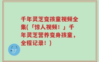 千年灵芝变孩童视频全集(「惊人视频！」千年灵芝营养变身孩童，全程记录！)