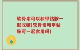 软骨素可以和甲钴胺一起吃嘛(软骨素和甲钴胺可一起食用吗)