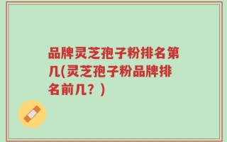 品牌灵芝孢子粉排名第几(灵芝孢子粉品牌排名前几？)