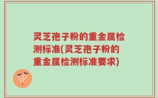 灵芝孢子粉的重金属检测标准(灵芝孢子粉的重金属检测标准要求)