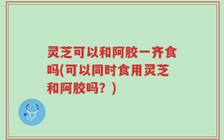 灵芝可以和阿胶一齐食吗(可以同时食用灵芝和阿胶吗？)