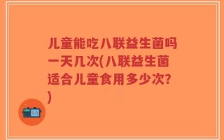 儿童能吃八联益生菌吗一天几次(八联益生菌适合儿童食用多少次？)