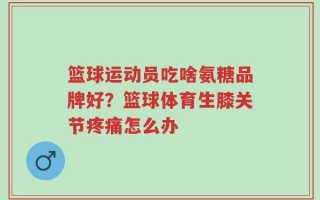 篮球运动员吃啥氨糖品牌好？篮球体育生膝关节疼痛怎么办