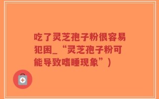 吃了灵芝孢子粉很容易犯困_“灵芝孢子粉可能导致嗜睡现象”)
