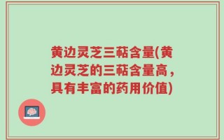 黄边灵芝三萜含量(黄边灵芝的三萜含量高，具有丰富的药用价值)
