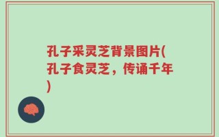 孔子采灵芝背景图片(孔子食灵芝，传诵千年)