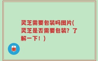 灵芝需要包装吗图片(灵芝是否需要包装？了解一下！)