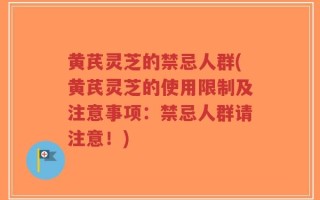 黄芪灵芝的禁忌人群(黄芪灵芝的使用限制及注意事项：禁忌人群请注意！)