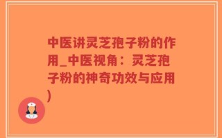 中医讲灵芝孢子粉的作用_中医视角：灵芝孢子粉的神奇功效与应用)