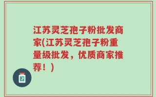 江苏灵芝孢子粉批发商家(江苏灵芝孢子粉重量级批发，优质商家推荐！)