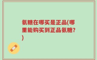 氨糖在哪买是正品(哪里能购买到正品氨糖？)