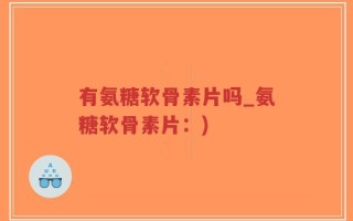 有氨糖软骨素片吗_氨糖软骨素片：)
