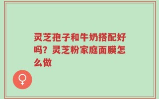 灵芝孢子和牛奶搭配好吗？灵芝粉家庭面膜怎么做