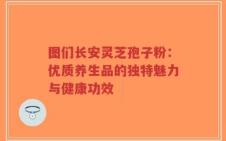 图们长安灵芝孢子粉：优质养生品的独特魅力与健康功效